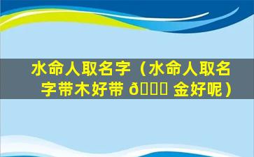 水命人取名字（水命人取名字带木好带 🐒 金好呢）